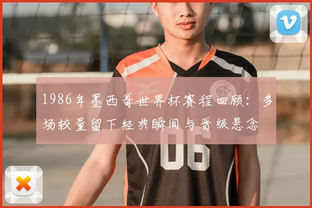 1986年墨西哥世界杯赛程回顾:多场较量留下经典瞬间与晋级悬念