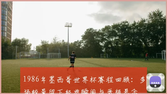1986年墨西哥世界杯赛程回顾:多场较量留下经典瞬间与晋级悬念