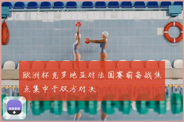 欧洲杯克罗地亚对法国赛前备战焦点集中于双方对决