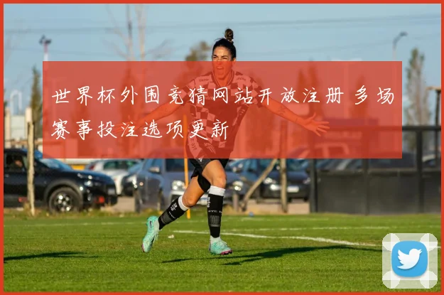 世界杯外围竞猜网站开放注册 多场赛事投注选项更新