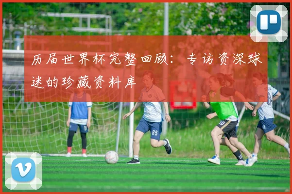 历届世界杯完整回顾:专访资深球迷的珍藏资料库