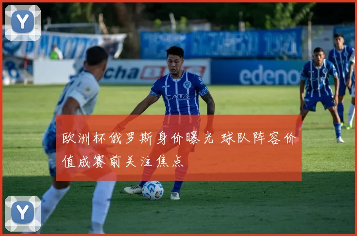 欧洲杯俄罗斯身价曝光 球队阵容价值成赛前关注焦点