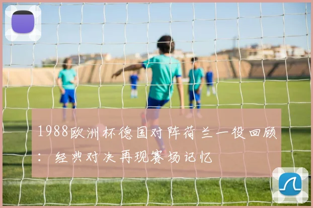 1988欧洲杯德国对阵荷兰一役回顾：经典对决再现赛场记忆