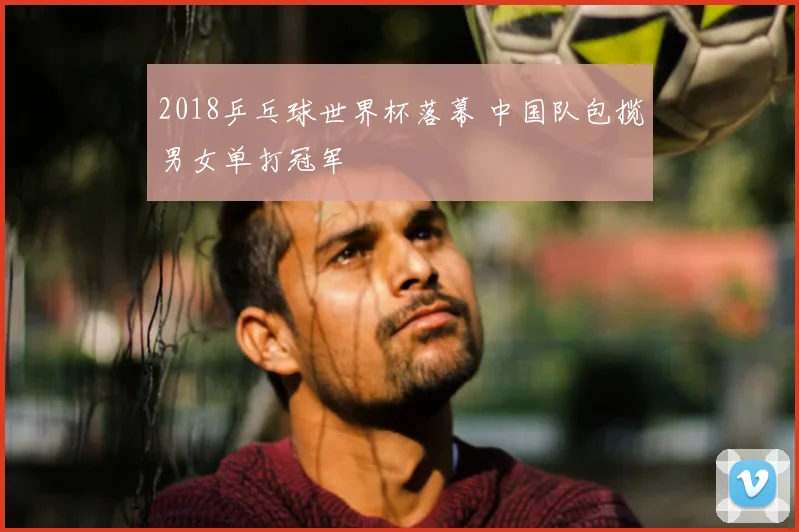 2018乒乓球世界杯落幕 中国队包揽男女单打冠军