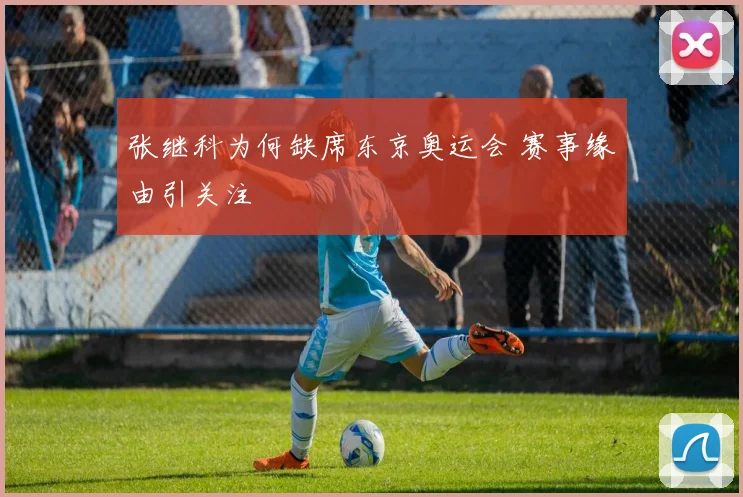 张继科为何缺席东京奥运会 赛事缘由引关注