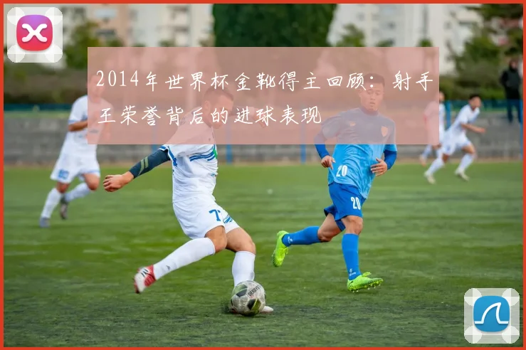 2014年世界杯金靴得主回顾：射手王荣誉背后的进球表现