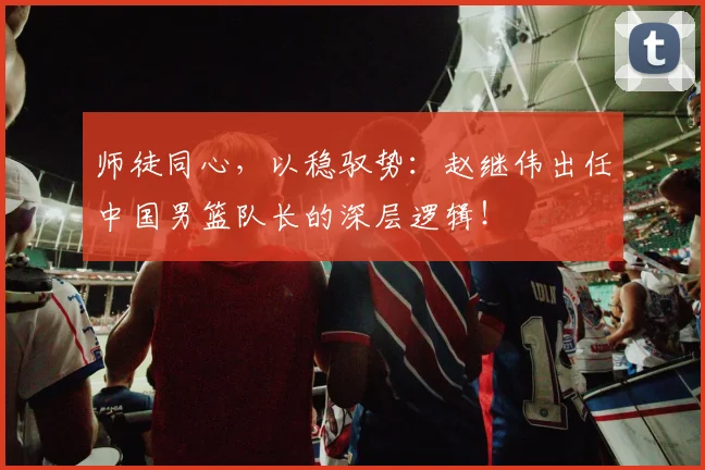 师徒同心,以稳驭势:赵继伟出任中国男篮队长的深层逻辑!