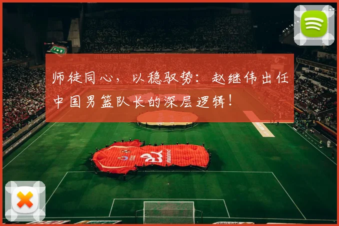 师徒同心，以稳驭势：赵继伟出任中国男篮队长的深层逻辑！