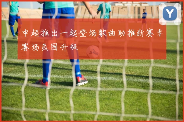 中超推出一起登场歌曲助推新赛季赛场氛围升级
