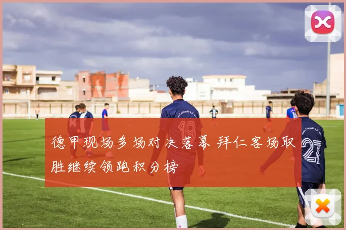德甲现场多场对决落幕 拜仁客场取胜继续领跑积分榜