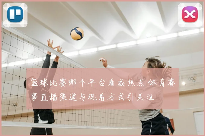 篮球比赛哪个平台看成焦点 体育赛事直播渠道与观看方式引关注
