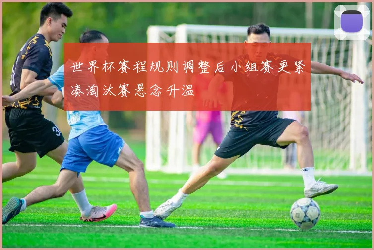 世界杯赛程规则调整后小组赛更紧凑淘汰赛悬念升温