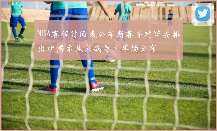NBA赛程时间表公布新赛季对阵安排出炉揭示焦点战与主客场分布