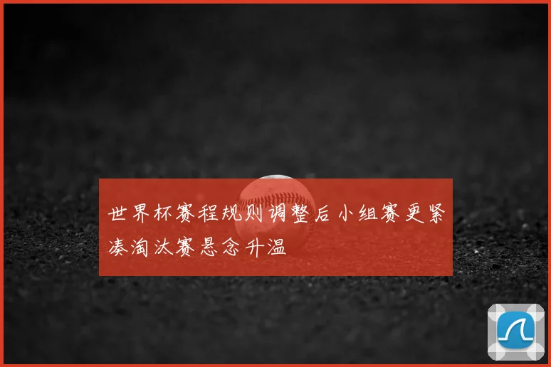 世界杯赛程规则调整后小组赛更紧凑淘汰赛悬念升温