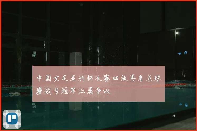 中国女足亚洲杯决赛回放再看点球鏖战与冠军归属争议