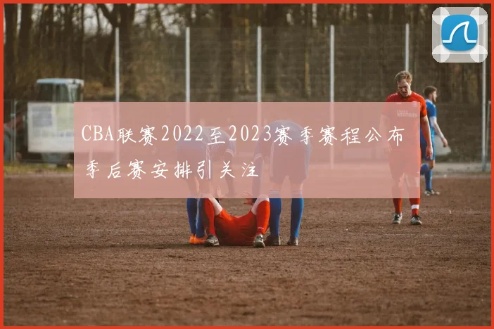 CBA联赛2022至2023赛季赛程公布 季后赛安排引关注