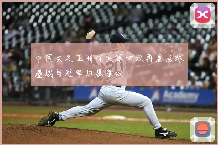 中国女足亚洲杯决赛回放再看点球鏖战与冠军归属争议