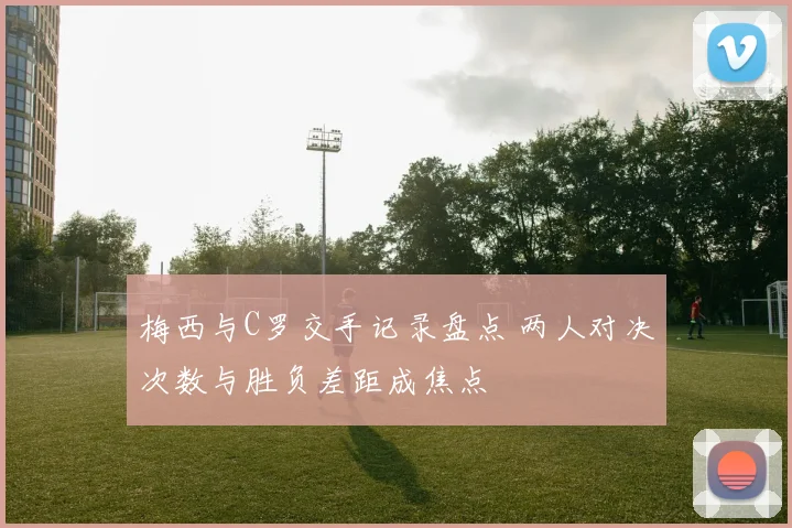 梅西与C罗交手记录盘点 两人对决次数与胜负差距成焦点