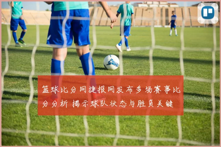 篮球比分网捷报网发布多场赛事比分分析 揭示球队状态与胜负关键