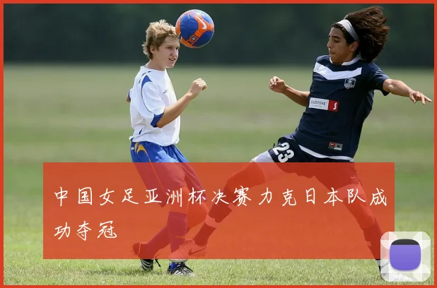中国女足亚洲杯决赛力克日本队成功夺冠