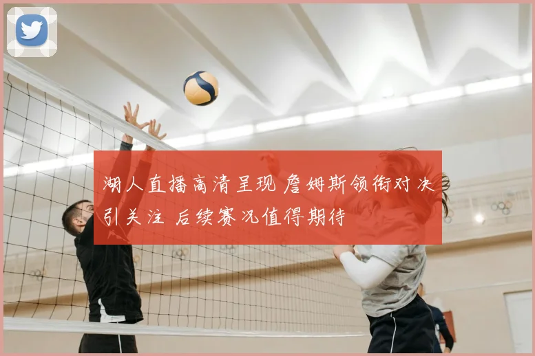 湖人直播高清呈现 詹姆斯领衔对决引关注 后续赛况值得期待