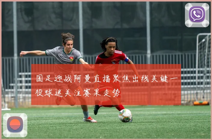 国足迎战阿曼直播聚焦出线关键一役球迷关注赛果走势