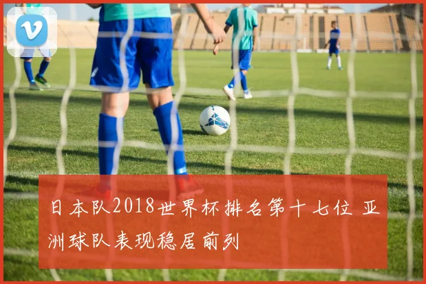日本队2018世界杯排名第十七位 亚洲球队表现稳居前列