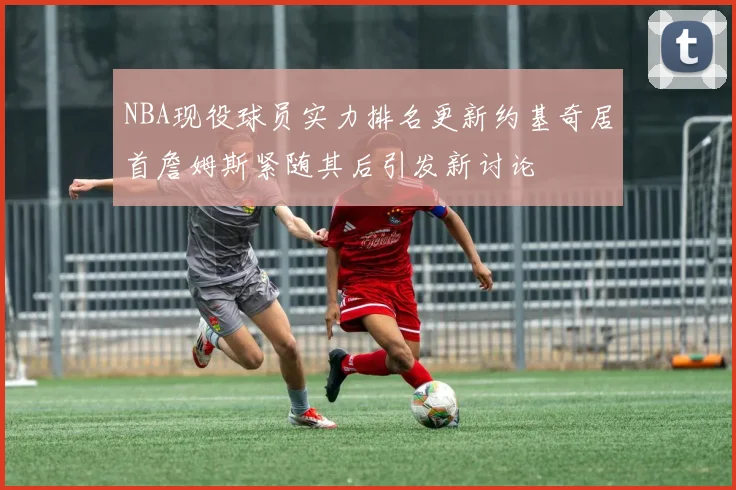 NBA现役球员实力排名更新约基奇居首詹姆斯紧随其后引发新讨论