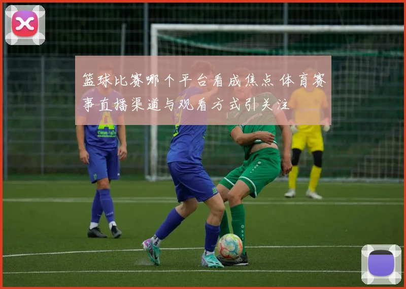 篮球比赛哪个平台看成焦点 体育赛事直播渠道与观看方式引关注