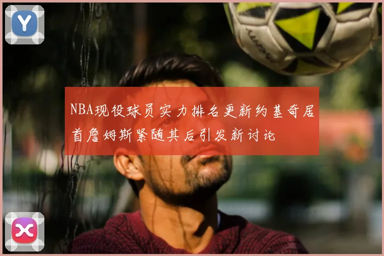 NBA现役球员实力排名更新约基奇居首詹姆斯紧随其后引发新讨论
