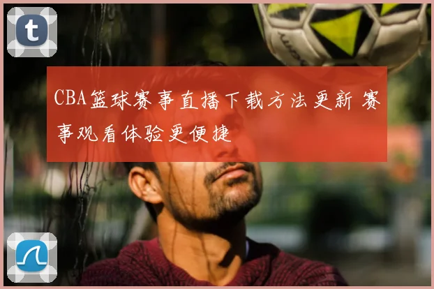 CBA篮球赛事直播下载方法更新 赛事观看体验更便捷