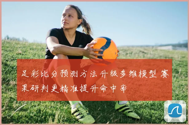 足彩比分预测方法升级多维模型 赛果研判更精准提升命中率