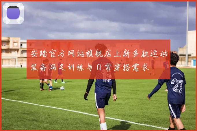 安踏官方网站旗舰店上新多款运动装备满足训练与日常穿搭需求